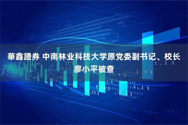 華鑫證券 中南林业科技大学原党委副书记、校长廖小平被查