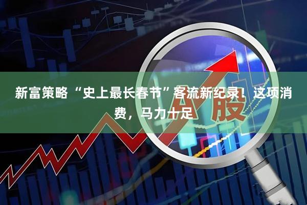 新富策略 “史上最长春节”客流新纪录！这项消费，马力十足