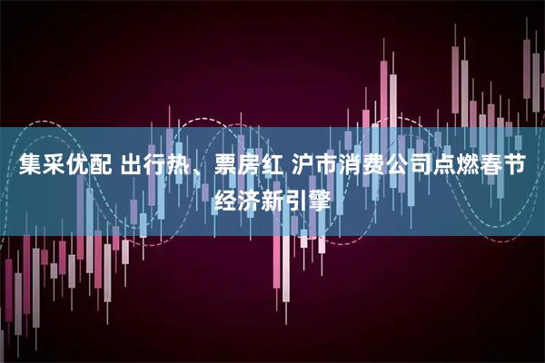 集采优配 出行热、票房红 沪市消费公司点燃春节经济新引擎