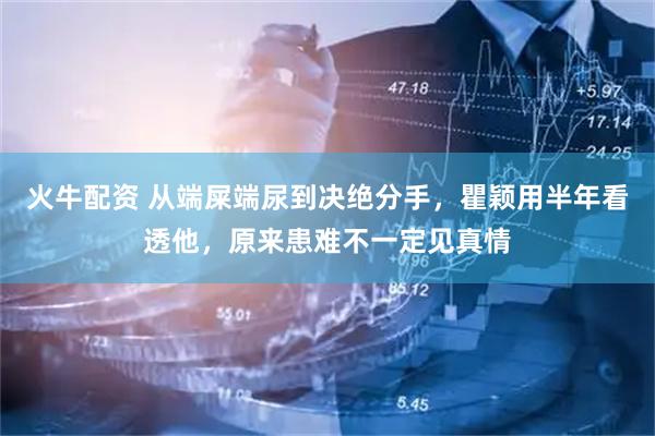 火牛配资 从端屎端尿到决绝分手，瞿颖用半年看透他，原来患难不一定见真情