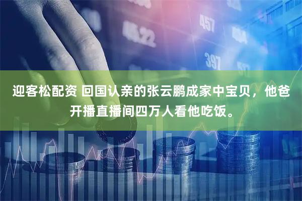 迎客松配资 回国认亲的张云鹏成家中宝贝，他爸开播直播间四万人看他吃饭。
