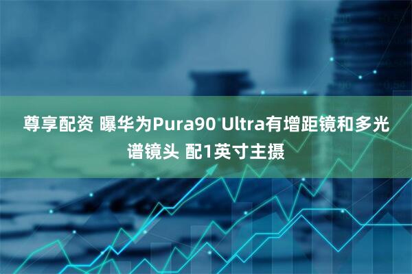尊享配资 曝华为Pura90 Ultra有增距镜和多光谱镜头 配1英寸主摄