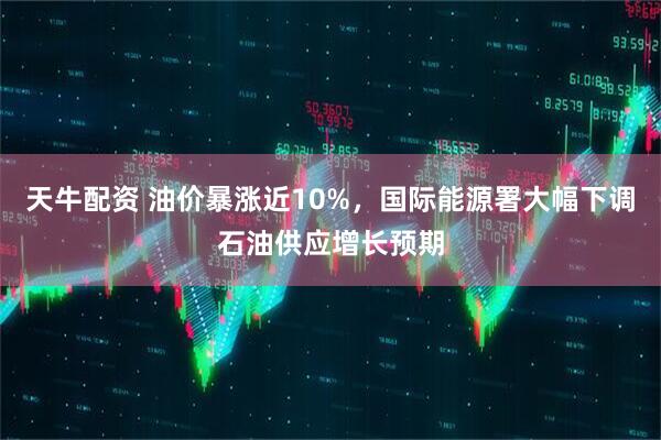 天牛配资 油价暴涨近10%，国际能源署大幅下调石油供应增长预期