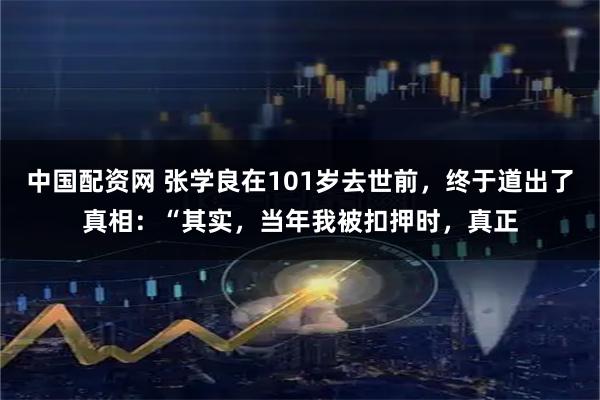 中国配资网 张学良在101岁去世前，终于道出了真相：“其实，当年我被扣押时，真正
