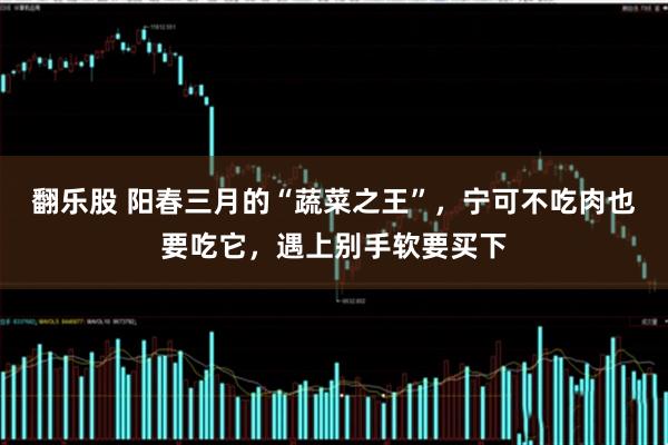 翻乐股 阳春三月的“蔬菜之王”，宁可不吃肉也要吃它，遇上别手软要买下