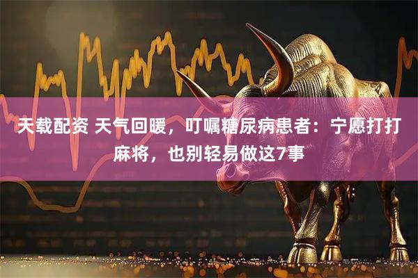 天载配资 天气回暖，叮嘱糖尿病患者：宁愿打打麻将，也别轻易做这7事