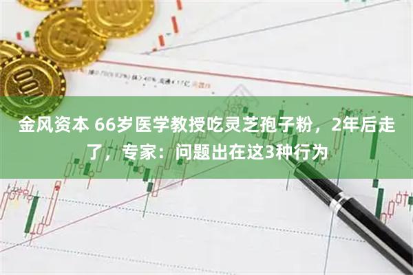 金风资本 66岁医学教授吃灵芝孢子粉,2年后走了,专家:问题出在这3种行为