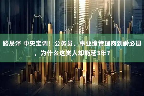 路易泽 中央定调！公务员、事业编管理岗到龄必退，为什么这类人却能延3年？