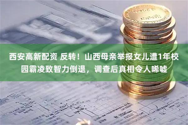 西安高新配资 反转！山西母亲举报女儿遭1年校园霸凌致智力倒退，调查后真相令人唏嘘