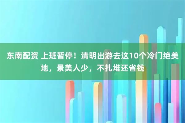 东南配资 上班暂停!清明出游去这10个冷门绝美地,景美人少,不扎堆还省钱