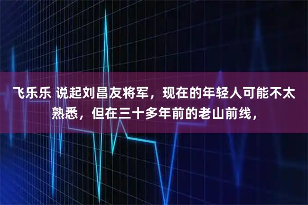 飞乐乐 说起刘昌友将军,现在的年轻人可能不太熟悉,但在三十多年前的老山前线,