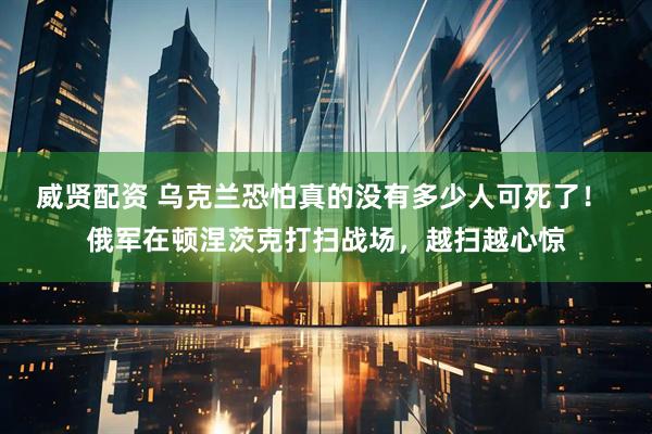 威贤配资 乌克兰恐怕真的没有多少人可死了！ 俄军在顿涅茨克打扫战场，越扫越心惊