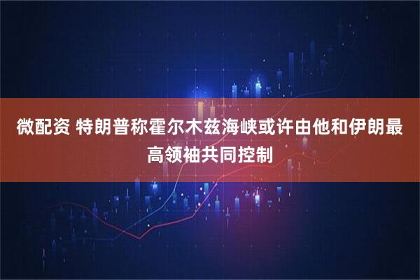 微配资 特朗普称霍尔木兹海峡或许由他和伊朗最高领袖共同控制