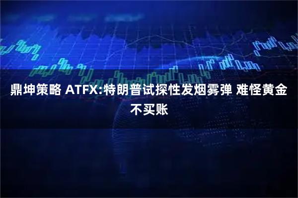 鼎坤策略 ATFX:特朗普试探性发烟雾弹 难怪黄金不买账