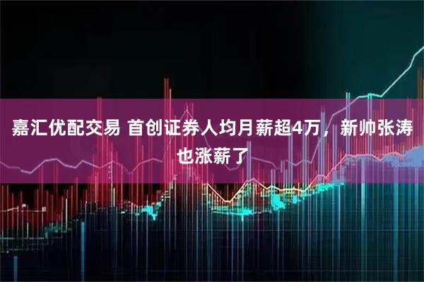 嘉汇优配交易 首创证券人均月薪超4万，新帅张涛也涨薪了