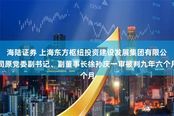 海陆证券 上海东方枢纽投资建设发展集团有限公司原党委副书记、副董事长徐孙庆一审被判九年六个月
