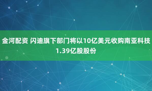 金河配资 闪迪旗下部门将以10亿美元收购南亚科技1.39亿股股份