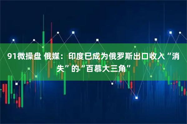 91微操盘 俄媒：印度已成为俄罗斯出口收入“消失”的“百慕大三角”