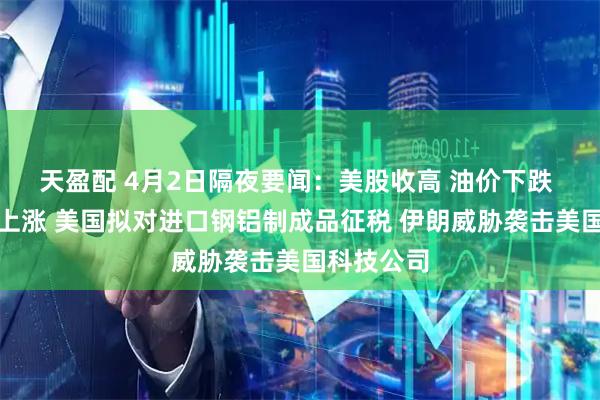 天盈配 4月2日隔夜要闻：美股收高 油价下跌 黄金铜铝上涨 美国拟对进口钢铝制成品征税 伊朗威胁袭击美国科技公司