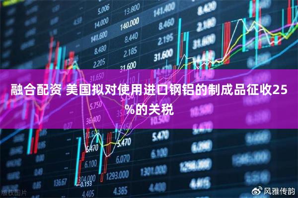 融合配资 美国拟对使用进口钢铝的制成品征收25%的关税