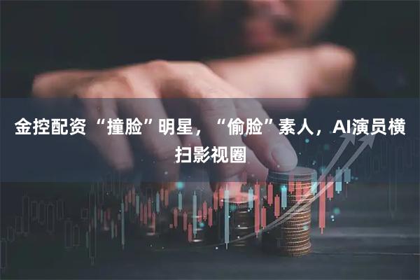 金控配资 “撞脸”明星,“偷脸”素人,AI演员横扫影视圈