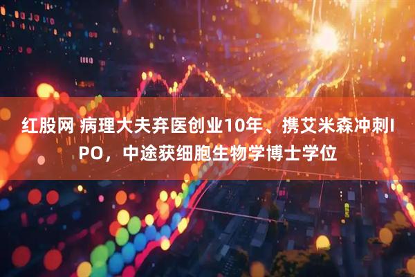 红股网 病理大夫弃医创业10年、携艾米森冲刺IPO，中途获细胞生物学博士学位