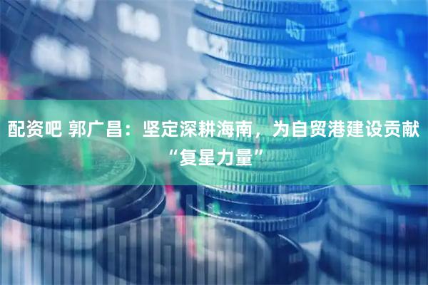 配资吧 郭广昌：坚定深耕海南，为自贸港建设贡献“复星力量”