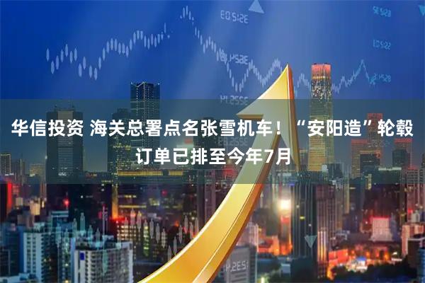华信投资 海关总署点名张雪机车!“安阳造”轮毂订单已排至今年7月