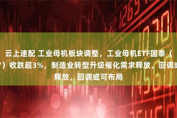 云上速配 工业母机板块调整，工业母机ETF国泰（159667）收跌超3%，制造业转型升级催化需求释放，回调或可布局