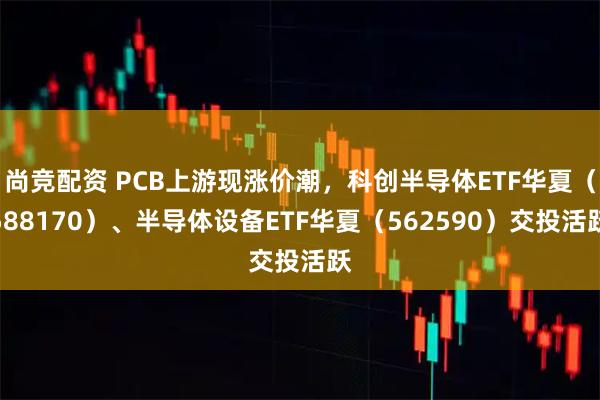 尚竞配资 PCB上游现涨价潮，科创半导体ETF华夏（588170）、半导体设备ETF华夏（562590）交投活跃