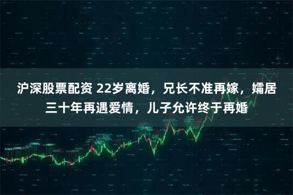 沪深股票配资 22岁离婚,兄长不准再嫁,孀居三十年再遇爱情,儿子允许终于再婚