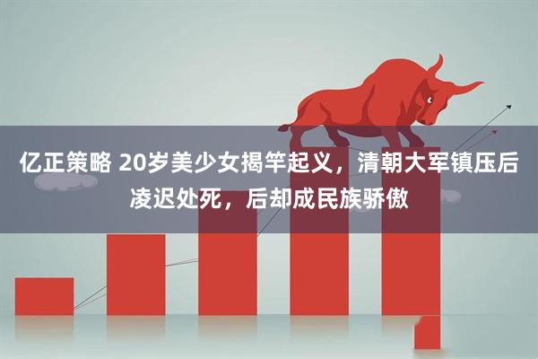 亿正策略 20岁美少女揭竿起义，清朝大军镇压后凌迟处死，后却成民族骄傲