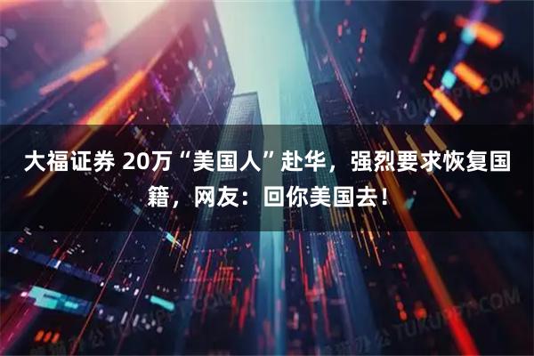 大福证券 20万“美国人”赴华，强烈要求恢复国籍，网友：回你美国去！