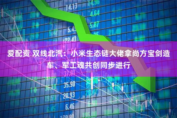 爱配资 双线北汽：小米生态链大佬拿尚方宝剑造车、军工魂共创同步进行