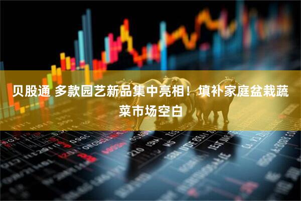 贝股通 多款园艺新品集中亮相！填补家庭盆栽蔬菜市场空白