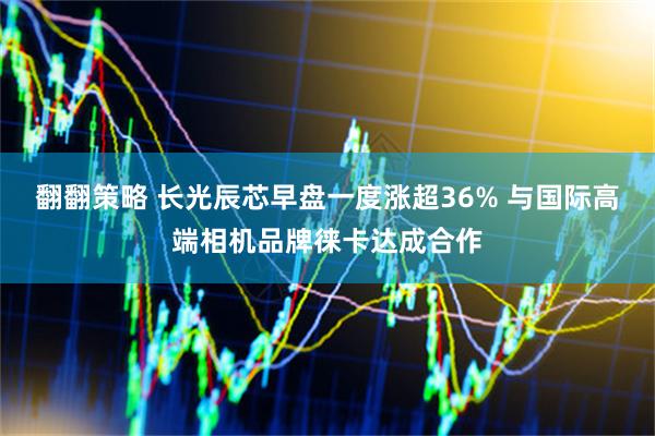 翻翻策略 长光辰芯早盘一度涨超36% 与国际高端相机品牌徕卡达成合作