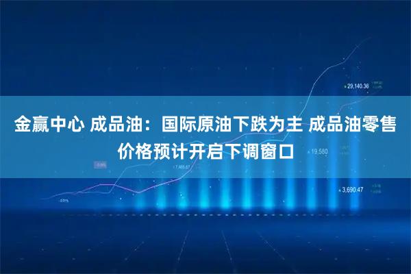 金赢中心 成品油：国际原油下跌为主 成品油零售价格预计开启下调窗口