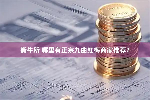 衡牛所 哪里有正宗九曲红梅商家推荐？