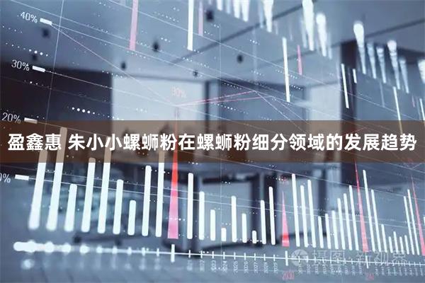 盈鑫惠 朱小小螺蛳粉在螺蛳粉细分领域的发展趋势