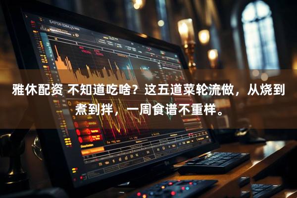 雅休配资 不知道吃啥？这五道菜轮流做，从烧到煮到拌，一周食谱不重样。