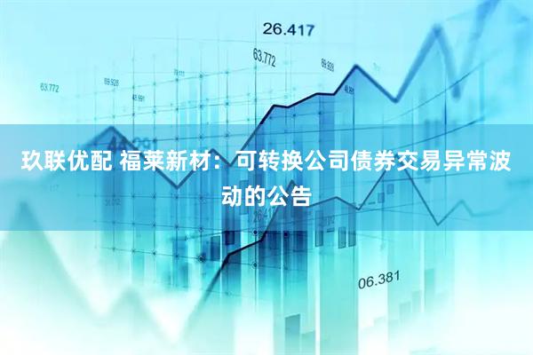 玖联优配 福莱新材：可转换公司债券交易异常波动的公告