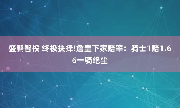 盛鹏智投 终极抉择!詹皇下家赔率：骑士1赔1.66一骑绝尘