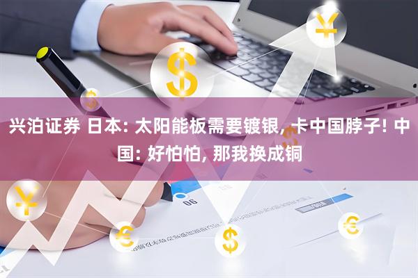 兴泊证券 日本: 太阳能板需要镀银, 卡中国脖子! 中国: 好怕怕, 那我换成铜