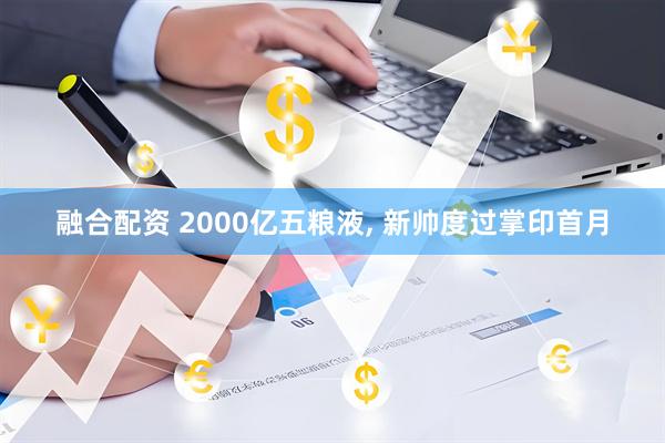 融合配资 2000亿五粮液, 新帅度过掌印首月