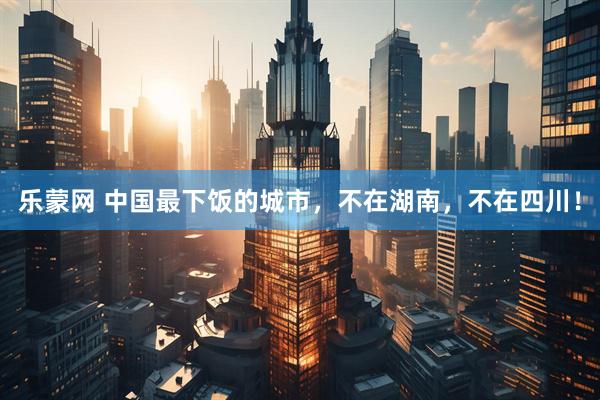乐蒙网 中国最下饭的城市,不在湖南,不在四川!