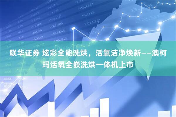 联华证券 炫彩全能洗烘,活氧洁净焕新——澳柯玛活氧全嵌洗烘一体机上市