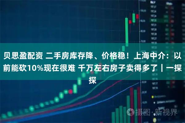 贝思盈配资 二手房库存降、价格稳！上海中介：以前能砍10%现在很难 千万左右房子卖得多了｜一探