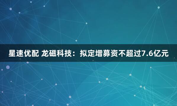 星速优配 龙磁科技：拟定增募资不超过7.6亿元