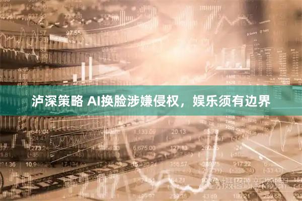 泸深策略 AI换脸涉嫌侵权,娱乐须有边界