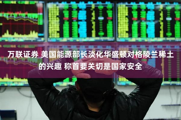 万联证券 美国能源部长淡化华盛顿对格陵兰稀土的兴趣 称首要关切是国家安全